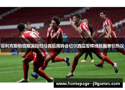 菲利克斯租借期满回归马竞后再转会切尔西蓝军锋线新篇章引热议